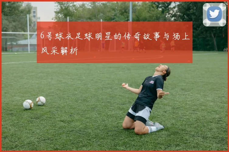 6号球衣足球明星的传奇故事与场上风采解析