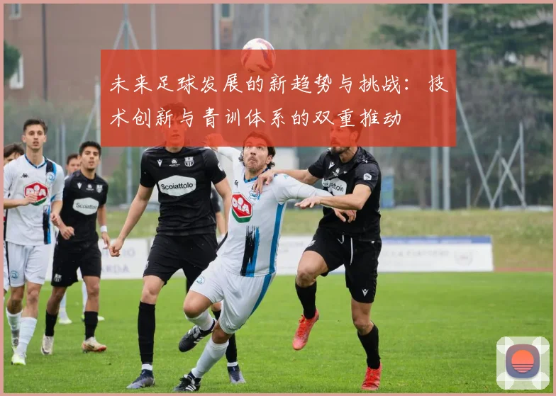 未来足球发展的新趋势与挑战：技术创新与青训体系的双重推动